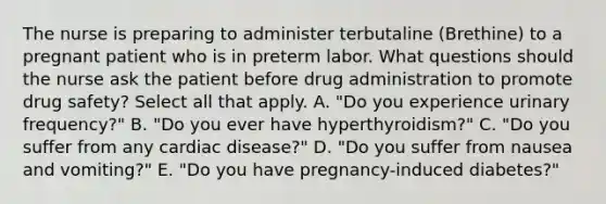 The nurse is preparing to administer terbutaline (Brethine) to a pregnant patient who is in preterm labor. What questions should the nurse ask the patient before drug administration to promote drug safety? Select all that apply. A. "Do you experience urinary frequency?" B. "Do you ever have hyperthyroidism?" C. "Do you suffer from any cardiac disease?" D. "Do you suffer from nausea and vomiting?" E. "Do you have pregnancy-induced diabetes?"