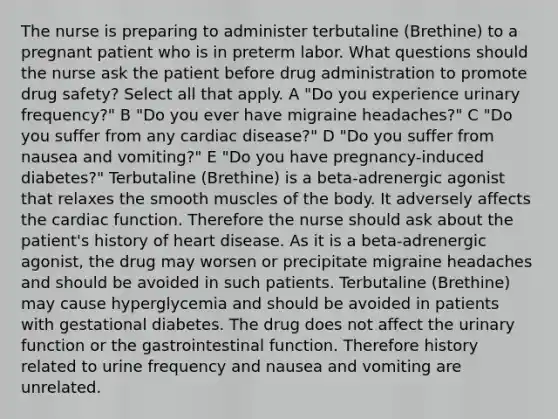 The nurse is preparing to administer terbutaline (Brethine) to a pregnant patient who is in preterm labor. What questions should the nurse ask the patient before drug administration to promote drug safety? Select all that apply. A "Do you experience urinary frequency?" B "Do you ever have migraine headaches?" C "Do you suffer from any cardiac disease?" D "Do you suffer from nausea and vomiting?" E "Do you have pregnancy-induced diabetes?" Terbutaline (Brethine) is a beta-adrenergic agonist that relaxes the smooth muscles of the body. It adversely affects the cardiac function. Therefore the nurse should ask about the patient's history of heart disease. As it is a beta-adrenergic agonist, the drug may worsen or precipitate migraine headaches and should be avoided in such patients. Terbutaline (Brethine) may cause hyperglycemia and should be avoided in patients with gestational diabetes. The drug does not affect the urinary function or the gastrointestinal function. Therefore history related to urine frequency and nausea and vomiting are unrelated.