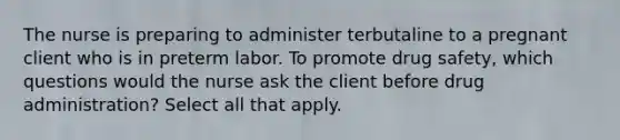 The nurse is preparing to administer terbutaline to a pregnant client who is in preterm labor. To promote drug safety, which questions would the nurse ask the client before drug administration? Select all that apply.