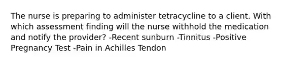 The nurse is preparing to administer tetracycline to a client. With which assessment finding will the nurse withhold the medication and notify the provider? -Recent sunburn -Tinnitus -Positive Pregnancy Test -Pain in Achilles Tendon