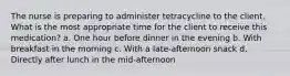 The nurse is preparing to administer tetracycline to the client. What is the most appropriate time for the client to receive this medication? a. One hour before dinner in the evening b. With breakfast in the morning c. With a late-afternoon snack d. Directly after lunch in the mid-afternoon