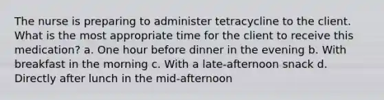 The nurse is preparing to administer tetracycline to the client. What is the most appropriate time for the client to receive this medication? a. One hour before dinner in the evening b. With breakfast in the morning c. With a late-afternoon snack d. Directly after lunch in the mid-afternoon