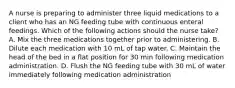 A nurse is preparing to administer three liquid medications to a client who has an NG feeding tube with continuous enteral feedings. Which of the following actions should the nurse take? A. Mix the three medications together prior to administering. B. Dilute each medication with 10 mL of tap water. C. Maintain the head of the bed in a flat position for 30 min following medication administration. D. Flush the NG feeding tube with 30 mL of water immediately following medication administration