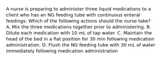 A nurse is preparing to administer three liquid medications to a client who has an NG feeding tube with continuous enteral feedings. Which of the following actions should the nurse take? A. Mix the three medications together prior to administering. B. Dilute each medication with 10 mL of tap water. C. Maintain the head of the bed in a flat position for 30 min following medication administration. D. Flush the NG feeding tube with 30 mL of water immediately following medication administration