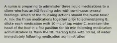 A nurse is preparing to administer three liquid medications to a client who has an NG feeding tube with continuous enteral feedings. Which of the following actions should the nurse take? A. mix the three medications together prior to administering B. dilute each medication with 10 mL of tap water C. maintain the head of the bed in a flat position for 30 min following medication administration D. flush the NG feeding tube with 30 mL of water immediately following medication administration