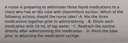 A nurse is preparing to administer three liquid medications to a client who has an NG tube with intermittent suction. Which of the following actions should the nurse take?◦A. Mix the three medications together prior to administering. ◦B. Dilute each medication with 10 mL of tap water. ◦C. Reattach the suction directly after administering the medication. ◦D. Pinch the tube prior to attaching the medication syringe.