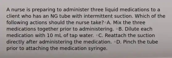 A nurse is preparing to administer three liquid medications to a client who has an NG tube with intermittent suction. Which of the following actions should the nurse take?◦A. Mix the three medications together prior to administering. ◦B. Dilute each medication with 10 mL of tap water. ◦C. Reattach the suction directly after administering the medication. ◦D. Pinch the tube prior to attaching the medication syringe.