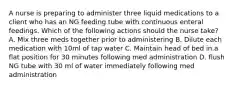 A nurse is preparing to administer three liquid medications to a client who has an NG feeding tube with continuous enteral feedings. Which of the following actions should the nurse take? A. Mix three meds together prior to administering B. Dilute each medication with 10ml of tap water C. Maintain head of bed in.a flat position for 30 minutes following med administration D. flush NG tube with 30 ml of water immediately following med administration