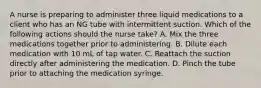 A nurse is preparing to administer three liquid medications to a client who has an NG tube with intermittent suction. Which of the following actions should the nurse take? A. Mix the three medications together prior to administering. B. Dilute each medication with 10 mL of tap water. C. Reattach the suction directly after administering the medication. D. Pinch the tube prior to attaching the medication syringe.