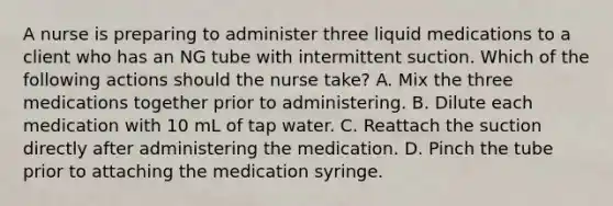 A nurse is preparing to administer three liquid medications to a client who has an NG tube with intermittent suction. Which of the following actions should the nurse take? A. Mix the three medications together prior to administering. B. Dilute each medication with 10 mL of tap water. C. Reattach the suction directly after administering the medication. D. Pinch the tube prior to attaching the medication syringe.