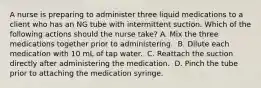 A nurse is preparing to administer three liquid medications to a client who has an NG tube with intermittent suction. Which of the following actions should the nurse take? A. Mix the three medications together prior to administering. ​ B. Dilute each medication with 10 mL of tap water. ​ C. Reattach the suction directly after administering the medication. ​ D. Pinch the tube prior to attaching the medication syringe. ​​