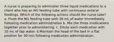 A nurse is preparing to administer three liquid medications to a client who has an NG feeding tube with continuous enteral feedings. Which of the following actions should the nurse take? a. Flush the NG feeding tube with 30 mL of water immediately following medication administration b. Mix the three medications together prior to administering. c. Dilute each medication with 10 mL of tap water. d.Maintain the head of the bed in a flat position for 30 min following medication administration.