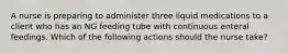 A nurse is preparing to administer three liquid medications to a client who has an NG feeding tube with continuous enteral feedings. Which of the following actions should the nurse take?