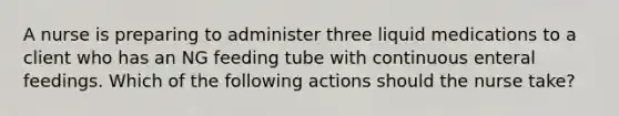 A nurse is preparing to administer three liquid medications to a client who has an NG feeding tube with continuous enteral feedings. Which of the following actions should the nurse take?