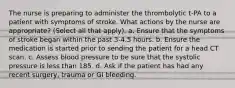 The nurse is preparing to administer the thrombolytic t-PA to a patient with symptoms of stroke. What actions by the nurse are appropriate? (Select all that apply). a. Ensure that the symptoms of stroke began within the past 3-4.5 hours. b. Ensure the medication is started prior to sending the patient for a head CT scan. c. Assess blood pressure to be sure that the systolic pressure is less than 185. d. Ask if the patient has had any recent surgery, trauma or GI bleeding.