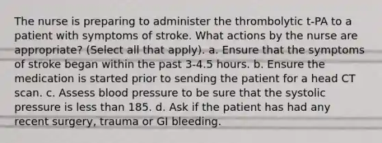 The nurse is preparing to administer the thrombolytic t-PA to a patient with symptoms of stroke. What actions by the nurse are appropriate? (Select all that apply). a. Ensure that the symptoms of stroke began within the past 3-4.5 hours. b. Ensure the medication is started prior to sending the patient for a head CT scan. c. Assess blood pressure to be sure that the systolic pressure is less than 185. d. Ask if the patient has had any recent surgery, trauma or GI bleeding.