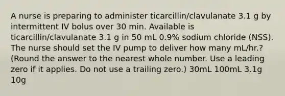 A nurse is preparing to administer ticarcillin/clavulanate 3.1 g by intermittent IV bolus over 30 min. Available is ticarcillin/clavulanate 3.1 g in 50 mL 0.9% sodium chloride (NSS). The nurse should set the IV pump to deliver how many mL/hr.? (Round the answer to the nearest whole number. Use a leading zero if it applies. Do not use a trailing zero.) 30mL 100mL 3.1g 10g