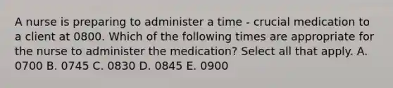 A nurse is preparing to administer a time - crucial medication to a client at 0800. Which of the following times are appropriate for the nurse to administer the medication? Select all that apply. A. 0700 B. 0745 C. 0830 D. 0845 E. 0900