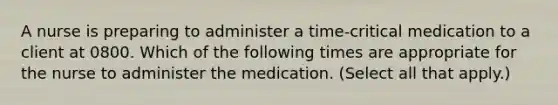 A nurse is preparing to administer a time-critical medication to a client at 0800. Which of the following times are appropriate for the nurse to administer the medication. (Select all that apply.)