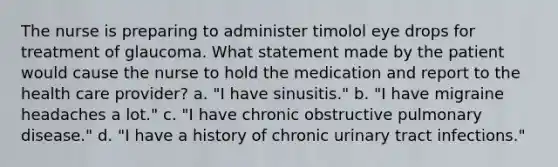 The nurse is preparing to administer timolol eye drops for treatment of glaucoma. What statement made by the patient would cause the nurse to hold the medication and report to the health care provider? a. "I have sinusitis." b. "I have migraine headaches a lot." c. "I have chronic obstructive pulmonary disease." d. "I have a history of chronic urinary tract infections."