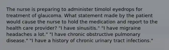 The nurse is preparing to administer timolol eyedrops for treatment of glaucoma. What statement made by the patient would cause the nurse to hold the medication and report to the health care provider? "I have sinusitis." "I have migraine headaches a lot." "I have chronic obstructive pulmonary disease." "I have a history of chronic urinary tract infections."