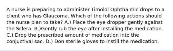 A nurse is preparing to administer Timolol Ophthalmic drops to a client who has Glaucoma. Which of the following actions should the nurse plan to take? A.) Place the eye dropper gently against the Sclera. B.)Gently rub the eye after installing the medication. C.) Drop the prescribed amount of medication into the conjuctival sac. D.) Don sterile gloves to instill the medication.