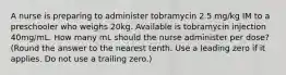 A nurse is preparing to administer tobramycin 2.5 mg/kg IM to a preschooler who weighs 20kg. Available is tobramycin injection 40mg/mL. How many mL should the nurse administer per dose? (Round the answer to the nearest tenth. Use a leading zero if it applies. Do not use a trailing zero.)