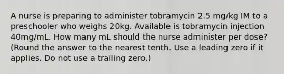 A nurse is preparing to administer tobramycin 2.5 mg/kg IM to a preschooler who weighs 20kg. Available is tobramycin injection 40mg/mL. How many mL should the nurse administer per dose? (Round the answer to the nearest tenth. Use a leading zero if it applies. Do not use a trailing zero.)