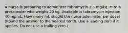 A nurse is preparing to administer tobramycin 2.5 mg/kg IM to a preschooler who weighs 20 kg. Available is tobramycin injection 40mg/mL. How many mL should the nurse administer per dose? (Round the answer to the nearest tenth. Use a leading zero if it applies. Do not use a trailing zero.)