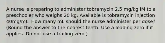 A nurse is preparing to administer tobramycin 2.5 mg/kg IM to a preschooler who weighs 20 kg. Available is tobramycin injection 40mg/mL. How many mL should the nurse administer per dose? (Round the answer to the nearest tenth. Use a leading zero if it applies. Do not use a trailing zero.)