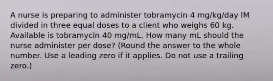 A nurse is preparing to administer tobramycin 4 mg/kg/day IM divided in three equal doses to a client who weighs 60 kg. Available is tobramycin 40 mg/mL. How many mL should the nurse administer per dose? (Round the answer to the whole number. Use a leading zero if it applies. Do not use a trailing zero.)