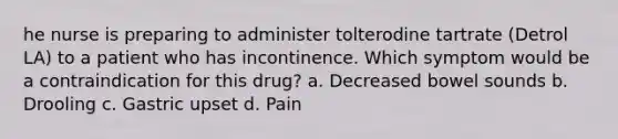 he nurse is preparing to administer tolterodine tartrate (Detrol LA) to a patient who has incontinence. Which symptom would be a contraindication for this drug? a. Decreased bowel sounds b. Drooling c. Gastric upset d. Pain