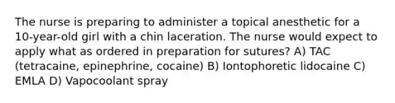 The nurse is preparing to administer a topical anesthetic for a 10-year-old girl with a chin laceration. The nurse would expect to apply what as ordered in preparation for sutures? A) TAC (tetracaine, epinephrine, cocaine) B) Iontophoretic lidocaine C) EMLA D) Vapocoolant spray