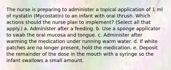 The nurse is preparing to administer a topical application of 1 ml of nystatin (Mycostatin) to an infant with oral thrush. Which actions should the nurse plan to implement? (Select all that apply.) a. Administer after a feeding. b. Use a sponge applicator to swab the oral mucosa and tongue. c. Administer after warming the medication under running warm water. d. If white patches are no longer present, hold the medication. e. Deposit the remainder of the dose in the mouth with a syringe so the infant swallows a small amount.