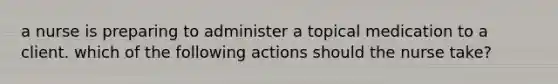 a nurse is preparing to administer a topical medication to a client. which of the following actions should the nurse take?
