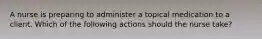 A nurse is preparing to administer a topical medication to a client. Which of the following actions should the nurse take?