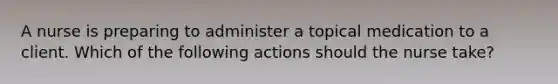 A nurse is preparing to administer a topical medication to a client. Which of the following actions should the nurse take?