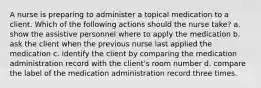 A nurse is preparing to administer a topical medication to a client. Which of the following actions should the nurse take? a. show the assistive personnel where to apply the medication b. ask the client when the previous nurse last applied the medication c. identify the client by comparing the medication administration record with the client's room number d. compare the label of the medication administration record three times.