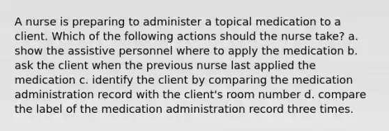 A nurse is preparing to administer a topical medication to a client. Which of the following actions should the nurse take? a. show the assistive personnel where to apply the medication b. ask the client when the previous nurse last applied the medication c. identify the client by comparing the medication administration record with the client's room number d. compare the label of the medication administration record three times.