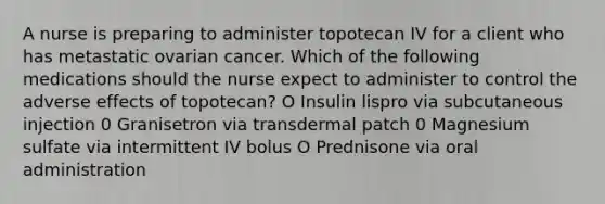 A nurse is preparing to administer topotecan IV for a client who has metastatic ovarian cancer. Which of the following medications should the nurse expect to administer to control the adverse effects of topotecan? O Insulin lispro via subcutaneous injection 0 Granisetron via transdermal patch 0 Magnesium sulfate via intermittent IV bolus O Prednisone via oral administration