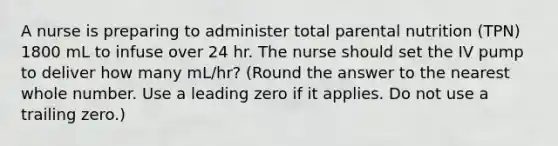 A nurse is preparing to administer total parental nutrition (TPN) 1800 mL to infuse over 24 hr. The nurse should set the IV pump to deliver how many mL/hr? (Round the answer to the nearest whole number. Use a leading zero if it applies. Do not use a trailing zero.)