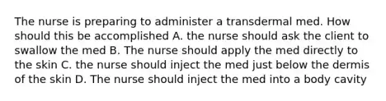 The nurse is preparing to administer a transdermal med. How should this be accomplished A. the nurse should ask the client to swallow the med B. The nurse should apply the med directly to the skin C. the nurse should inject the med just below the dermis of the skin D. The nurse should inject the med into a body cavity