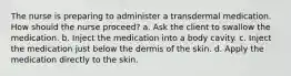 The nurse is preparing to administer a transdermal medication. How should the nurse proceed? a. Ask the client to swallow the medication. b. Inject the medication into a body cavity. c. Inject the medication just below the dermis of the skin. d. Apply the medication directly to the skin.