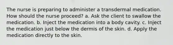 The nurse is preparing to administer a transdermal medication. How should the nurse proceed? a. Ask the client to swallow the medication. b. Inject the medication into a body cavity. c. Inject the medication just below the dermis of the skin. d. Apply the medication directly to the skin.