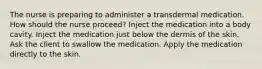 The nurse is preparing to administer a transdermal medication. How should the nurse proceed? Inject the medication into a body cavity. Inject the medication just below the dermis of the skin. Ask the client to swallow the medication. Apply the medication directly to the skin.