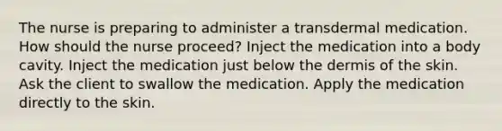 The nurse is preparing to administer a transdermal medication. How should the nurse proceed? Inject the medication into a body cavity. Inject the medication just below the dermis of the skin. Ask the client to swallow the medication. Apply the medication directly to the skin.