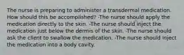 The nurse is preparing to administer a transdermal medication. How should this be accomplished? -The nurse should apply the medication directly to the skin. -The nurse should inject the medication just below the dermis of the skin. -The nurse should ask the client to swallow the medication. -The nurse should inject the medication into a body cavity.