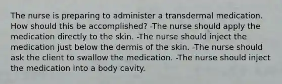 The nurse is preparing to administer a transdermal medication. How should this be accomplished? -The nurse should apply the medication directly to the skin. -The nurse should inject the medication just below the dermis of the skin. -The nurse should ask the client to swallow the medication. -The nurse should inject the medication into a body cavity.