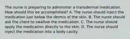 The nurse is preparing to administer a transdermal medication. How should this be accomplished? A. The nurse should inject the medication just below the dermis of the skin. B. The nurse should ask the client to swallow the medication. C. The nurse should apply the medication directly to the skin. D. The nurse should inject the medication into a body cavity.