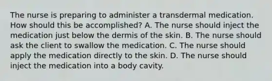 The nurse is preparing to administer a transdermal medication. How should this be accomplished? A. The nurse should inject the medication just below the dermis of the skin. B. The nurse should ask the client to swallow the medication. C. The nurse should apply the medication directly to the skin. D. The nurse should inject the medication into a body cavity.